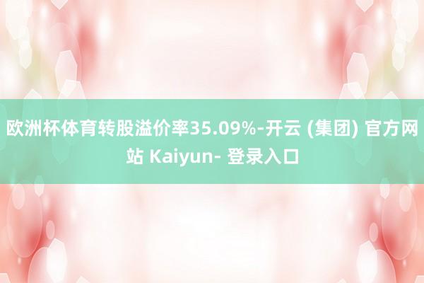 欧洲杯体育转股溢价率35.09%-开云 (集团) 官方网站 Kaiyun- 登录入口