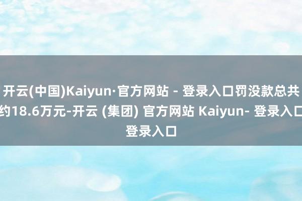 开云(中国)Kaiyun·官方网站 - 登录入口罚没款总共约18.6万元-开云 (集团) 官方网站 Kaiyun- 登录入口
