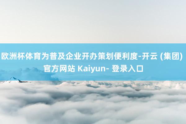 欧洲杯体育为普及企业开办策划便利度-开云 (集团) 官方网站 Kaiyun- 登录入口