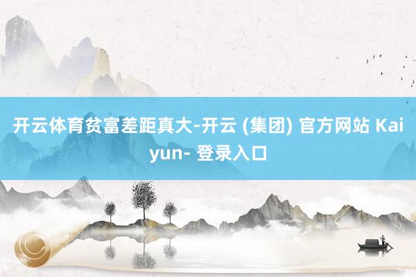 开云体育贫富差距真大-开云 (集团) 官方网站 Kaiyun- 登录入口