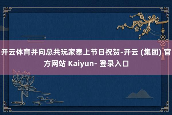 开云体育并向总共玩家奉上节日祝贺-开云 (集团) 官方网站 Kaiyun- 登录入口