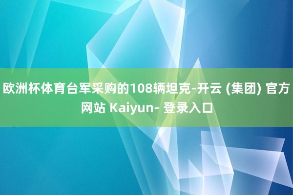 欧洲杯体育台军采购的108辆坦克-开云 (集团) 官方网站 Kaiyun- 登录入口