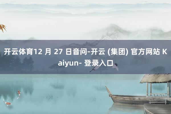 开云体育12 月 27 日音问-开云 (集团) 官方网站 Kaiyun- 登录入口