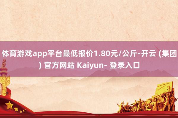 体育游戏app平台最低报价1.80元/公斤-开云 (集团) 官方网站 Kaiyun- 登录入口