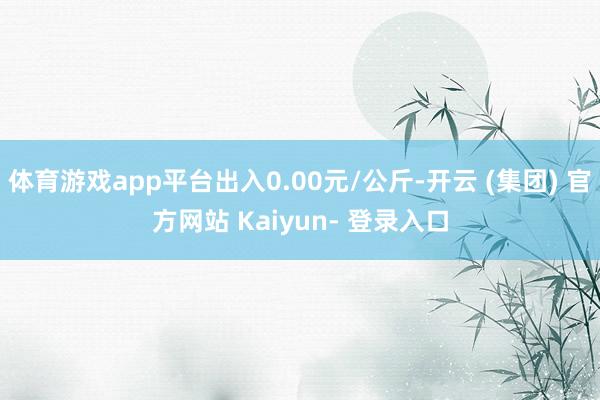 体育游戏app平台出入0.00元/公斤-开云 (集团) 官方网站 Kaiyun- 登录入口