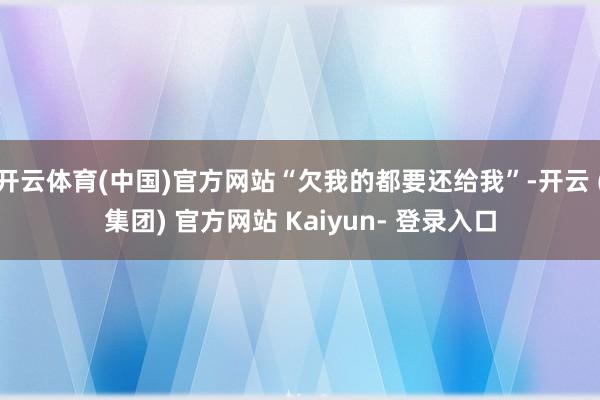 开云体育(中国)官方网站“欠我的都要还给我”-开云 (集团) 官方网站 Kaiyun- 登录入口