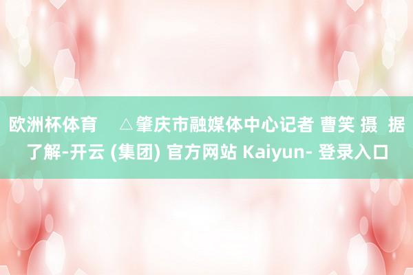 欧洲杯体育    △肇庆市融媒体中心记者 曹笑 摄  据了解-开云 (集团) 官方网站 Kaiyun- 登录入口