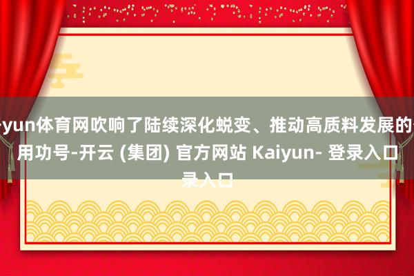 开yun体育网吹响了陆续深化蜕变、推动高质料发展的奋用功号-开云 (集团) 官方网站 Kaiyun- 登录入口