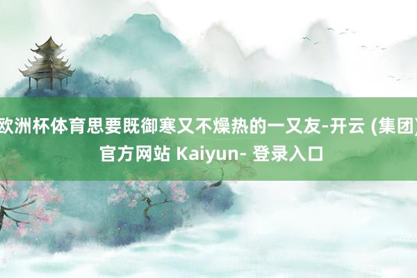 欧洲杯体育思要既御寒又不燥热的一又友-开云 (集团) 官方网站 Kaiyun- 登录入口