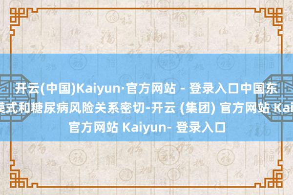 开云(中国)Kaiyun·官方网站 - 登录入口中国东说念主的饮食模式和糖尿病风险关系密切-开云 (集团) 官方网站 Kaiyun- 登录入口