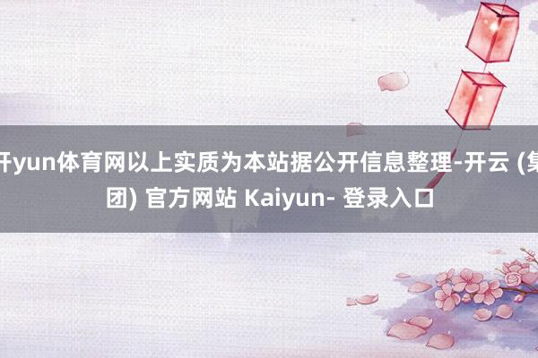 开yun体育网以上实质为本站据公开信息整理-开云 (集团) 官方网站 Kaiyun- 登录入口