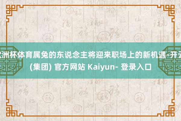 欧洲杯体育属兔的东说念主将迎来职场上的新机遇-开云 (集团) 官方网站 Kaiyun- 登录入口