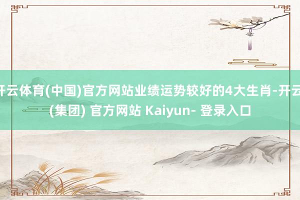 开云体育(中国)官方网站业绩运势较好的4大生肖-开云 (集团) 官方网站 Kaiyun- 登录入口