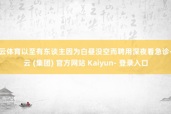 开云体育以至有东谈主因为白昼没空而聘用深夜看急诊-开云 (集团) 官方网站 Kaiyun- 登录入口