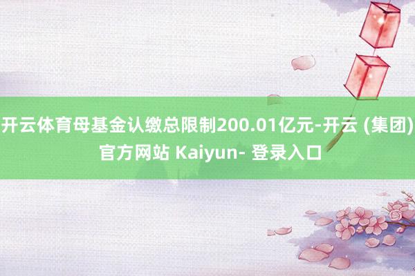 开云体育母基金认缴总限制200.01亿元-开云 (集团) 官方网站 Kaiyun- 登录入口