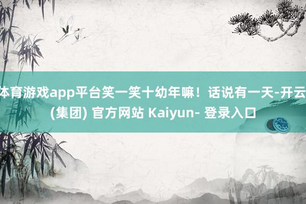 体育游戏app平台笑一笑十幼年嘛！话说有一天-开云 (集团) 官方网站 Kaiyun- 登录入口