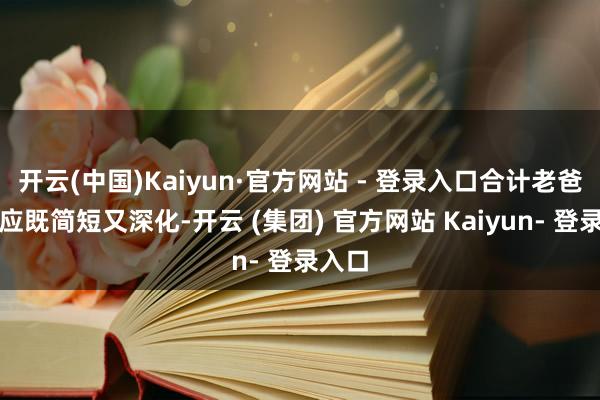 开云(中国)Kaiyun·官方网站 - 登录入口合计老爸的回应既简短又深化-开云 (集团) 官方网站 Kaiyun- 登录入口