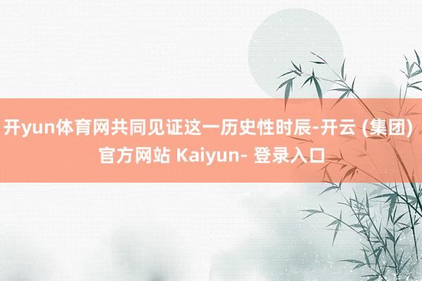 开yun体育网共同见证这一历史性时辰-开云 (集团) 官方网站 Kaiyun- 登录入口
