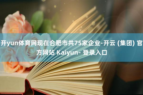 开yun体育网现在合肥市共75家企业-开云 (集团) 官方网站 Kaiyun- 登录入口