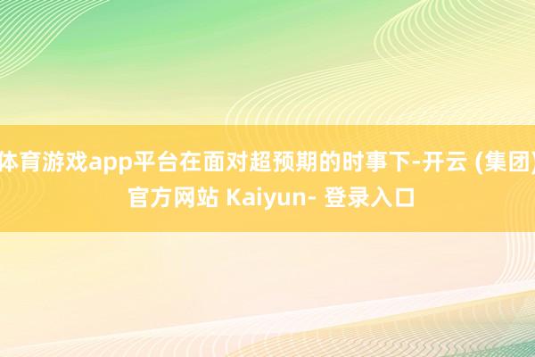 体育游戏app平台在面对超预期的时事下-开云 (集团) 官方网站 Kaiyun- 登录入口
