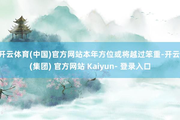 开云体育(中国)官方网站本年方位或将越过笨重-开云 (集团) 官方网站 Kaiyun- 登录入口