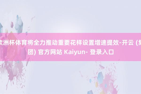 欧洲杯体育将全力推动重要花样设置增速提效-开云 (集团) 官方网站 Kaiyun- 登录入口