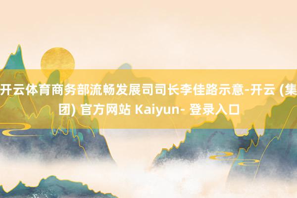 开云体育　　商务部流畅发展司司长李佳路示意-开云 (集团) 官方网站 Kaiyun- 登录入口