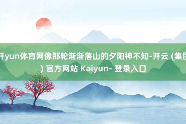 开yun体育网像那轮渐渐落山的夕阳神不知-开云 (集团) 官方网站 Kaiyun- 登录入口