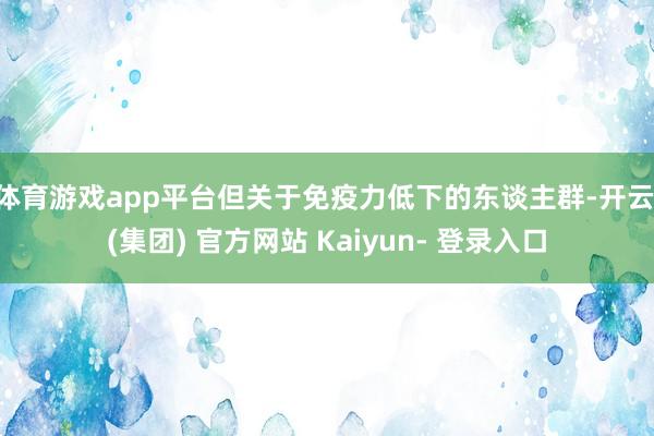 体育游戏app平台但关于免疫力低下的东谈主群-开云 (集团) 官方网站 Kaiyun- 登录入口