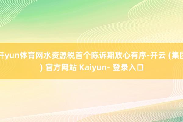 开yun体育网水资源税首个陈诉期放心有序-开云 (集团) 官方网站 Kaiyun- 登录入口