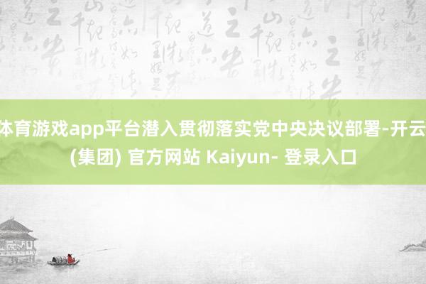 体育游戏app平台潜入贯彻落实党中央决议部署-开云 (集团) 官方网站 Kaiyun- 登录入口