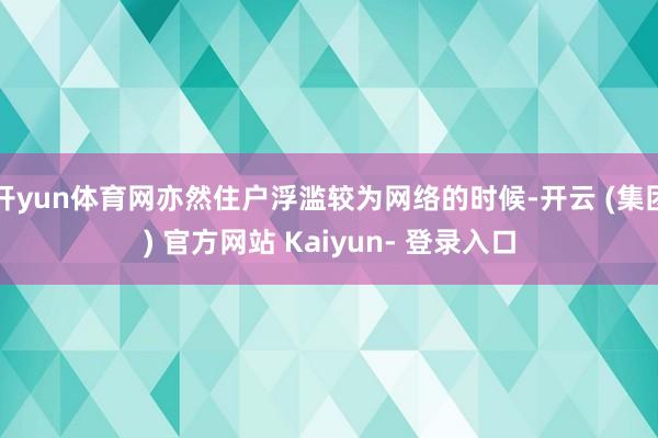 开yun体育网亦然住户浮滥较为网络的时候-开云 (集团) 官方网站 Kaiyun- 登录入口
