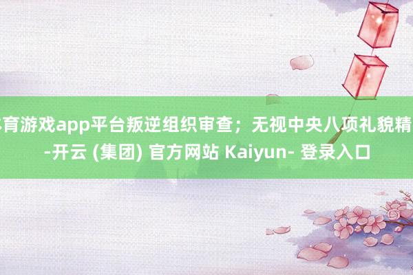体育游戏app平台叛逆组织审查；无视中央八项礼貌精神-开云 (集团) 官方网站 Kaiyun- 登录入口