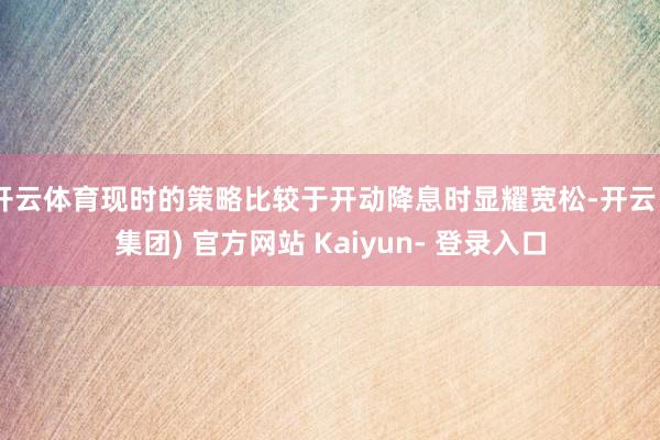 开云体育现时的策略比较于开动降息时显耀宽松-开云 (集团) 官方网站 Kaiyun- 登录入口