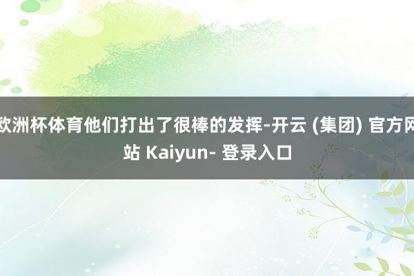 欧洲杯体育他们打出了很棒的发挥-开云 (集团) 官方网站 Kaiyun- 登录入口