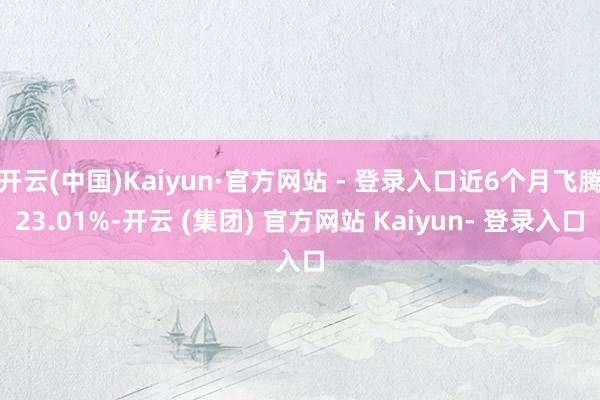 开云(中国)Kaiyun·官方网站 - 登录入口近6个月飞腾23.01%-开云 (集团) 官方网站 Kaiyun- 登录入口