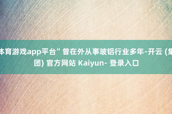 体育游戏app平台”曾在外从事玻铝行业多年-开云 (集团) 官方网站 Kaiyun- 登录入口