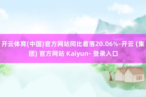 开云体育(中国)官方网站同比着落20.06%-开云 (集团) 官方网站 Kaiyun- 登录入口