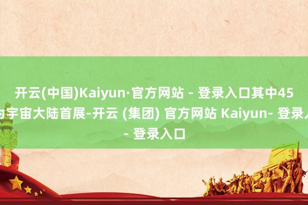 开云(中国)Kaiyun·官方网站 - 登录入口其中45家为宇宙大陆首展-开云 (集团) 官方网站 Kaiyun- 登录入口
