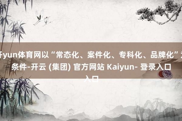 开yun体育网以“常态化、案件化、专科化、品牌化”为条件-开云 (集团) 官方网站 Kaiyun- 登录入口