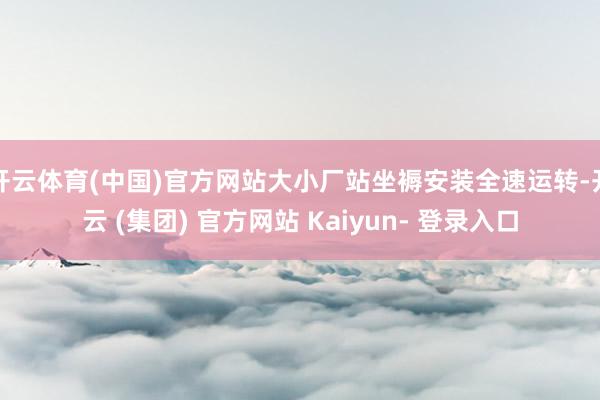开云体育(中国)官方网站大小厂站坐褥安装全速运转-开云 (集团) 官方网站 Kaiyun- 登录入口