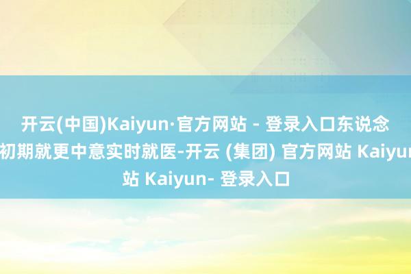 开云(中国)Kaiyun·官方网站 - 登录入口东说念主们在生病初期就更中意实时就医-开云 (集团) 官方网站 Kaiyun- 登录入口