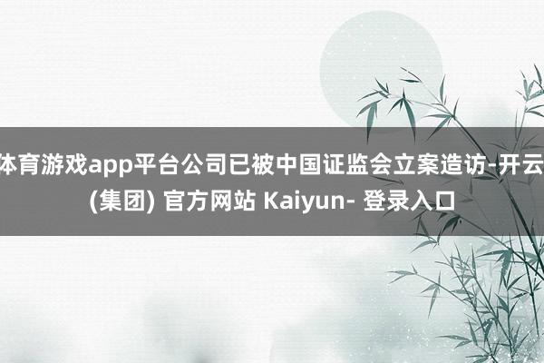 体育游戏app平台公司已被中国证监会立案造访-开云 (集团) 官方网站 Kaiyun- 登录入口
