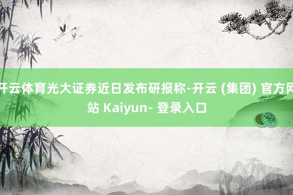 开云体育光大证券近日发布研报称-开云 (集团) 官方网站 Kaiyun- 登录入口
