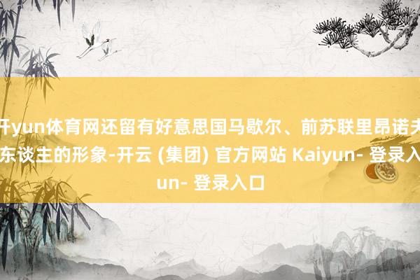 开yun体育网还留有好意思国马歇尔、前苏联里昂诺夫等东谈主的形象-开云 (集团) 官方网站 Kaiyun- 登录入口