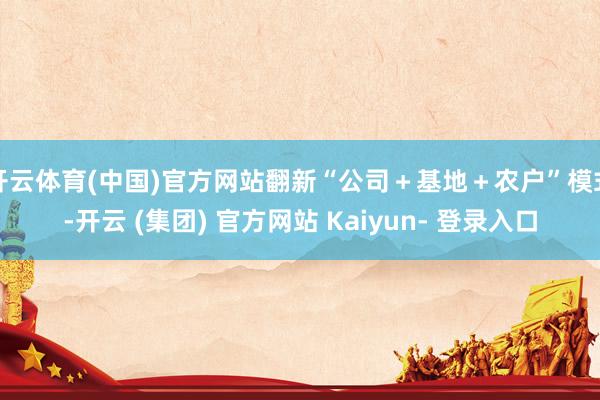 开云体育(中国)官方网站翻新“公司＋基地＋农户”模式-开云 (集团) 官方网站 Kaiyun- 登录入口