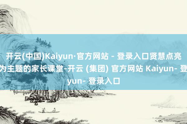 开云(中国)Kaiyun·官方网站 - 登录入口贤慧点亮童心”为主题的家长课堂-开云 (集团) 官方网站 Kaiyun- 登录入口