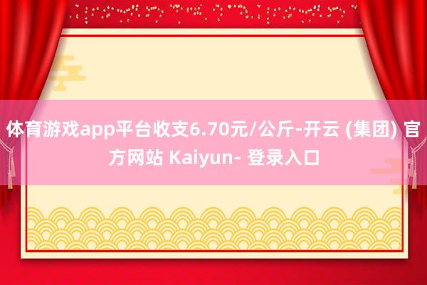体育游戏app平台收支6.70元/公斤-开云 (集团) 官方网站 Kaiyun- 登录入口