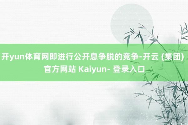 开yun体育网即进行公开息争脱的竞争-开云 (集团) 官方网站 Kaiyun- 登录入口