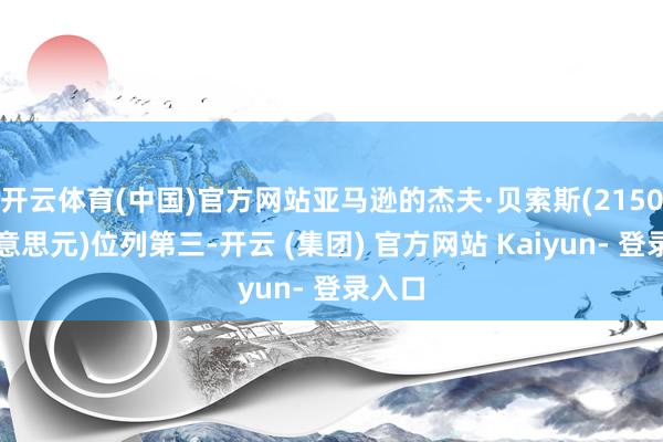 开云体育(中国)官方网站亚马逊的杰夫·贝索斯(2150亿好意思元)位列第三-开云 (集团) 官方网站 Kaiyun- 登录入口